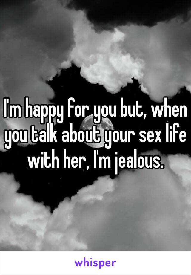 I'm happy for you but, when you talk about your sex life with her, I'm jealous.