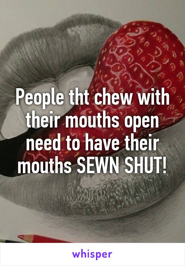 People tht chew with their mouths open need to have their mouths SEWN SHUT!