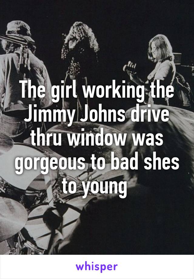 The girl working the Jimmy Johns drive thru window was gorgeous to bad shes to young 