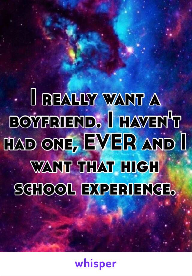 I really want a boyfriend. I haven't had one, EVER and I want that high school experience.