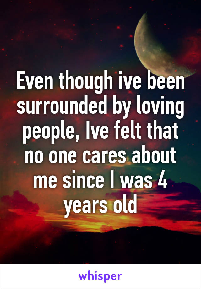 Even though ive been surrounded by loving people, Ive felt that no one cares about me since I was 4 years old