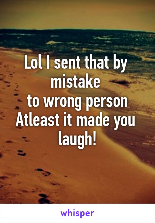 Lol I sent that by  mistake 
to wrong person
Atleast it made you  laugh!
