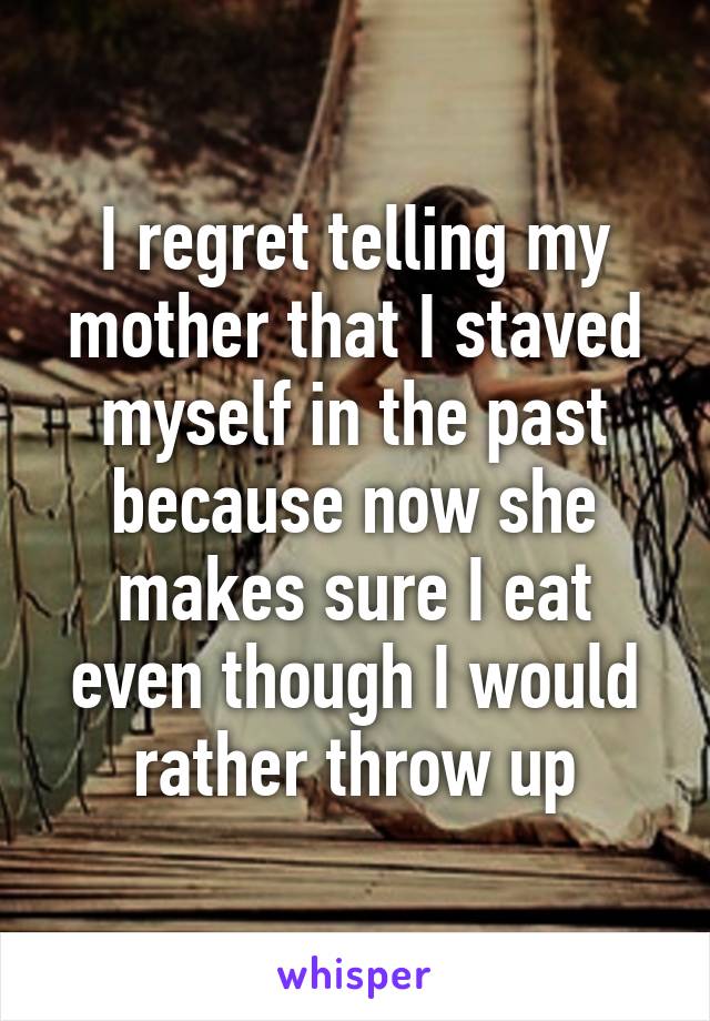 I regret telling my mother that I staved myself in the past because now she makes sure I eat even though I would rather throw up