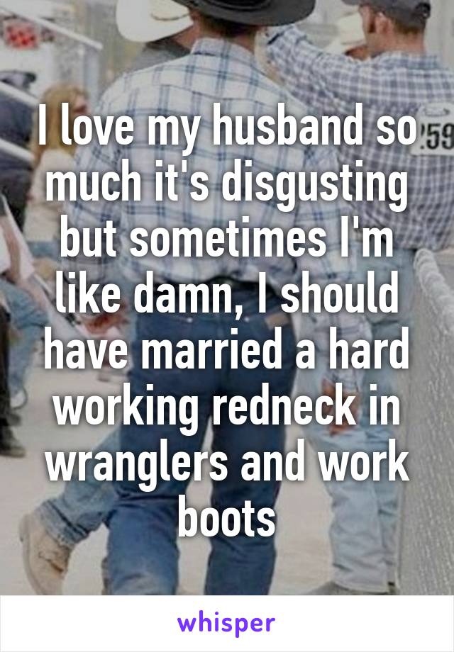 I love my husband so much it's disgusting but sometimes I'm like damn, I should have married a hard working redneck in wranglers and work boots