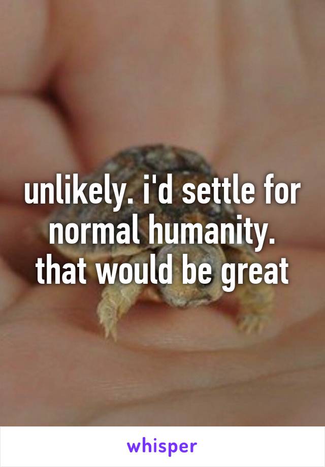 unlikely. i'd settle for normal humanity. that would be great