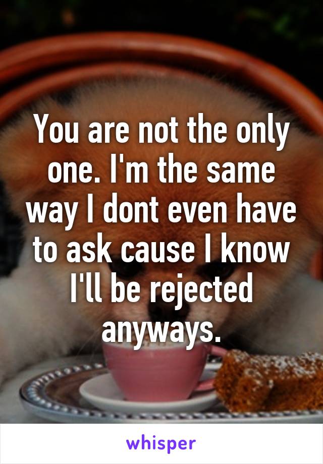 You are not the only one. I'm the same way I dont even have to ask cause I know I'll be rejected anyways.