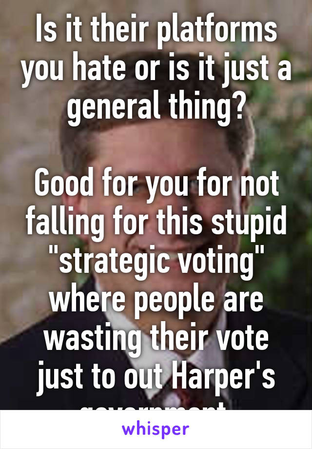 Is it their platforms you hate or is it just a general thing?

Good for you for not falling for this stupid "strategic voting" where people are wasting their vote just to out Harper's government.