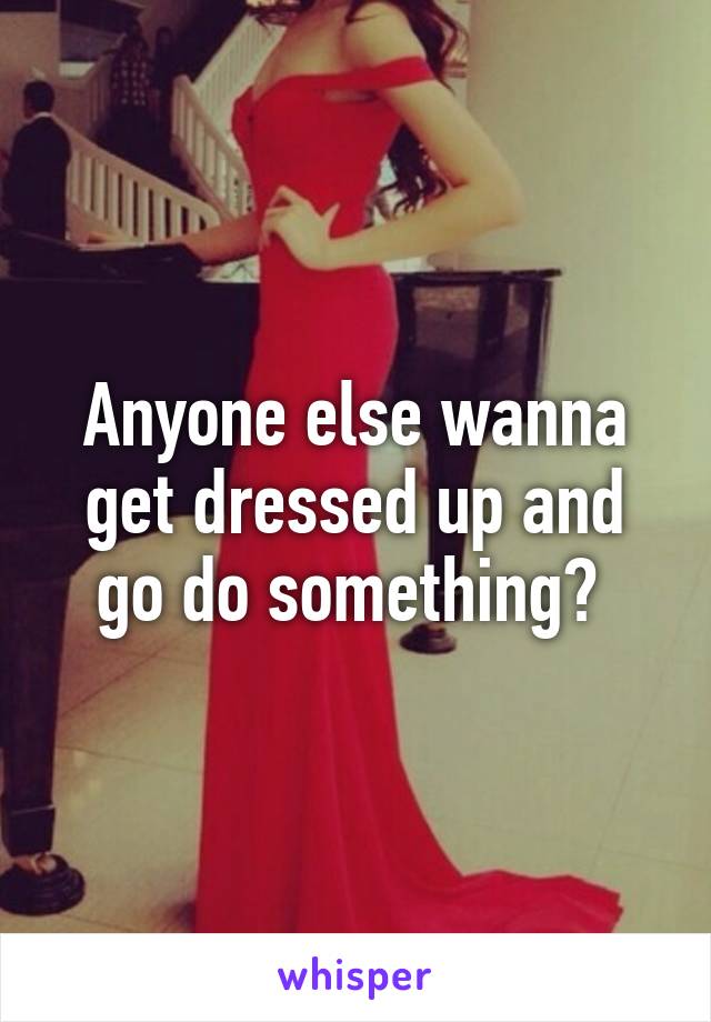 Anyone else wanna get dressed up and go do something? 