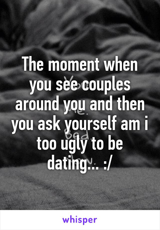 The moment when you see couples around you and then you ask yourself am i too ugly to be dating... :/