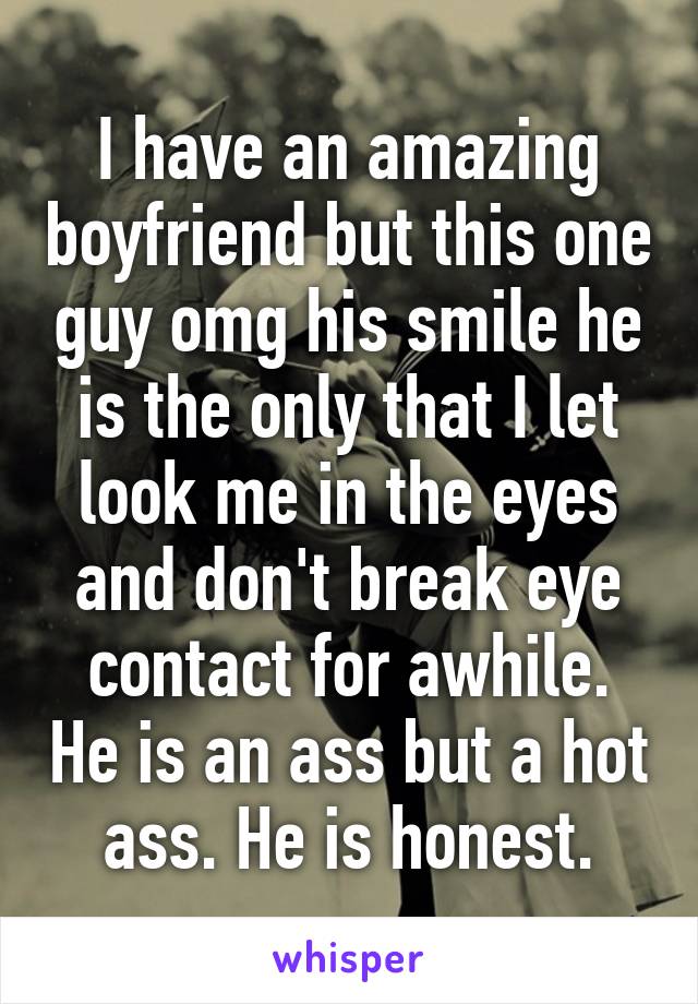 I have an amazing boyfriend but this one guy omg his smile he is the only that I let look me in the eyes and don't break eye contact for awhile. He is an ass but a hot ass. He is honest.