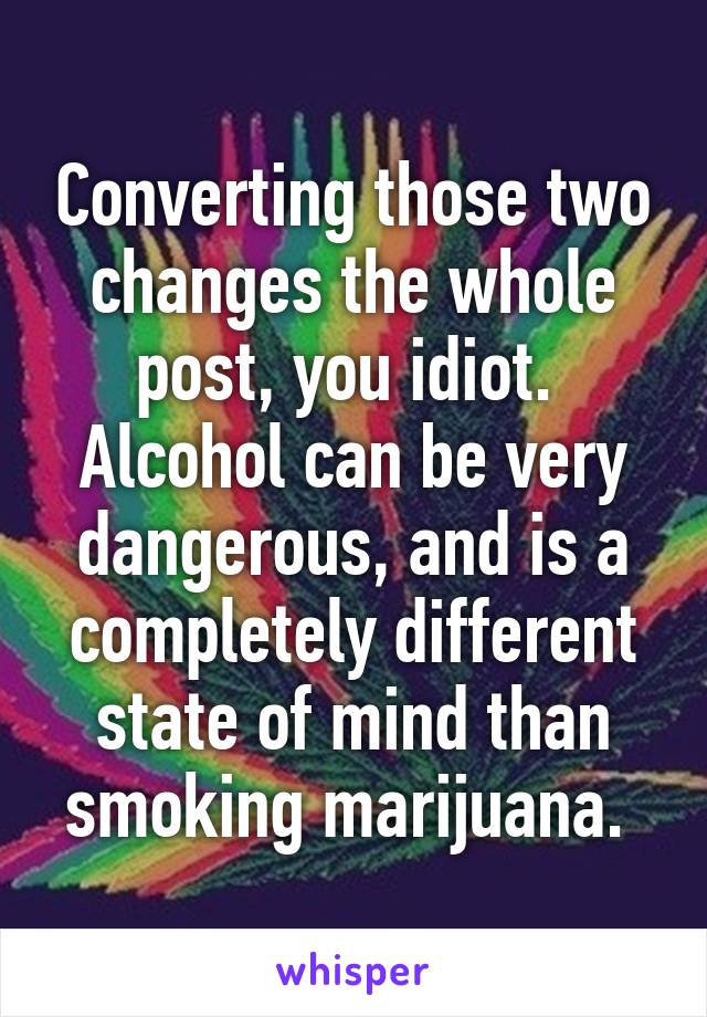 Converting those two changes the whole post, you idiot.  Alcohol can be very dangerous, and is a completely different state of mind than smoking marijuana. 