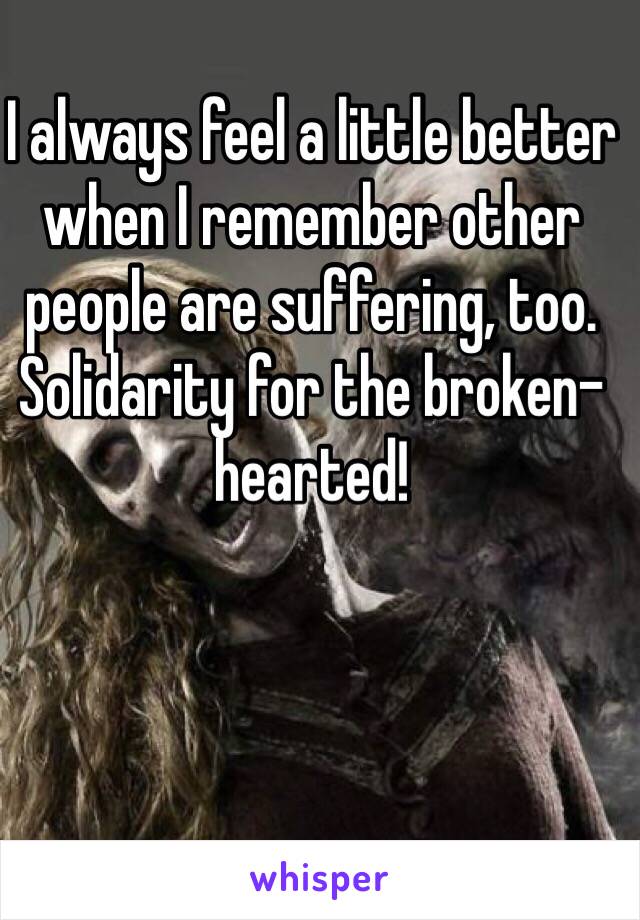 I always feel a little better when I remember other people are suffering, too.
Solidarity for the broken-hearted!