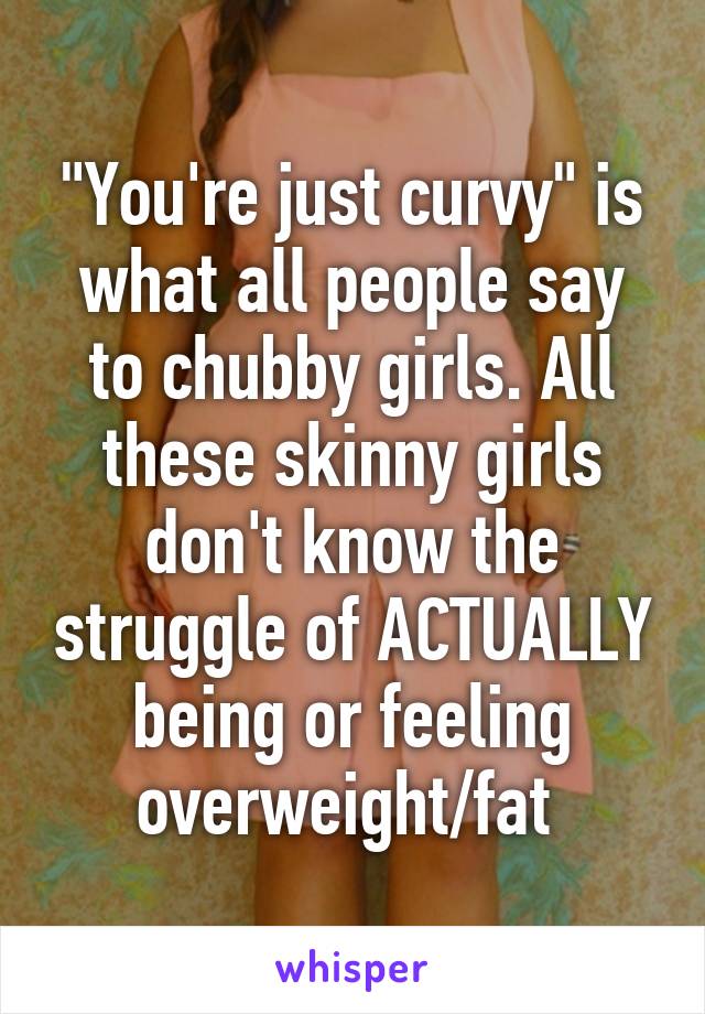 "You're just curvy" is what all people say to chubby girls. All these skinny girls don't know the struggle of ACTUALLY being or feeling overweight/fat 