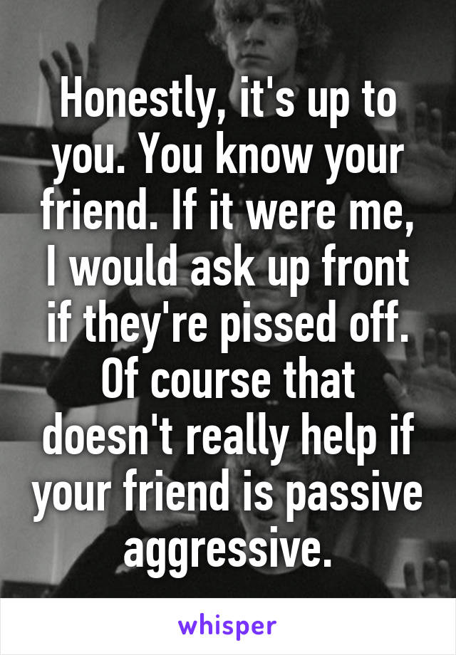 Honestly, it's up to you. You know your friend. If it were me, I would ask up front if they're pissed off. Of course that doesn't really help if your friend is passive aggressive.