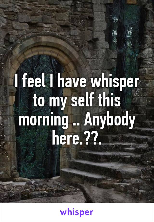 I feel I have whisper to my self this morning .. Anybody here.??.