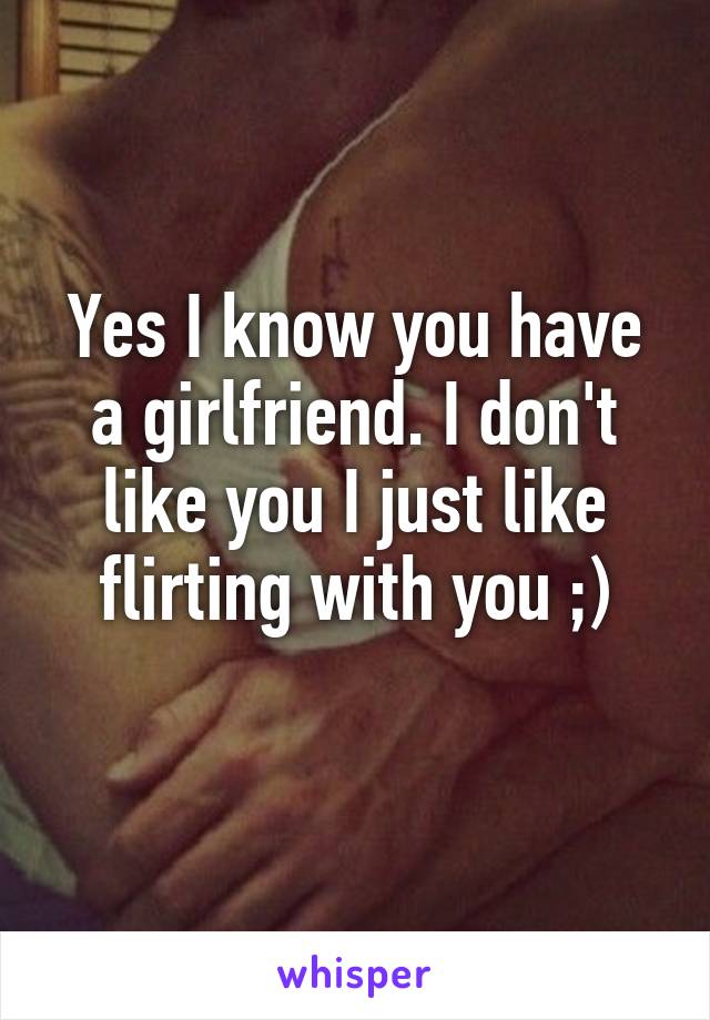 Yes I know you have a girlfriend. I don't like you I just like flirting with you ;)
