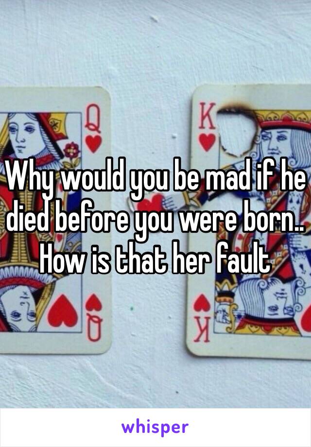 Why would you be mad if he died before you were born.. How is that her fault 