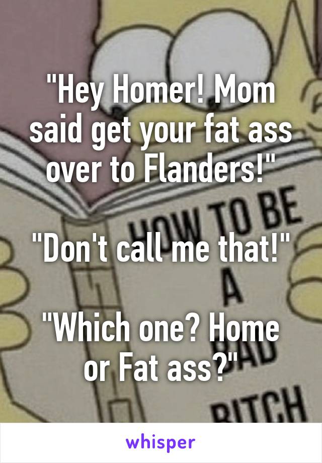 "Hey Homer! Mom said get your fat ass over to Flanders!"

"Don't call me that!"

"Which one? Home or Fat ass?"