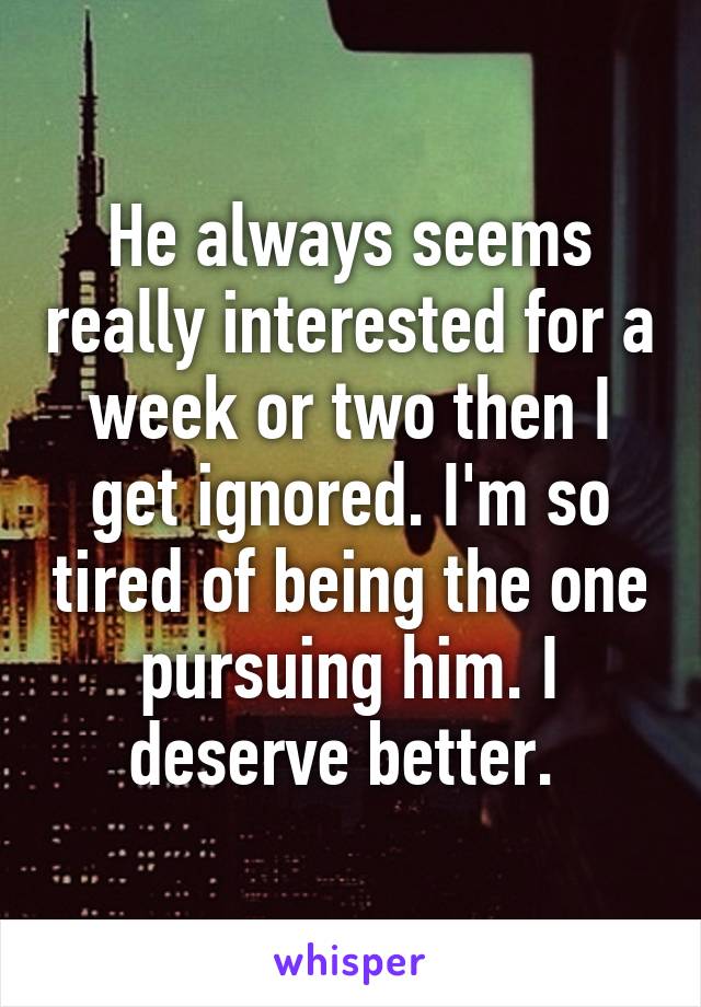 He always seems really interested for a week or two then I get ignored. I'm so tired of being the one pursuing him. I deserve better. 