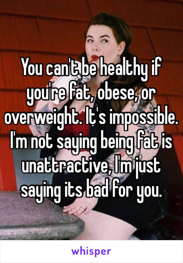 You can't be healthy if you're fat, obese, or overweight. It's impossible. I'm not saying being fat is unattractive, I'm just saying its bad for you. 