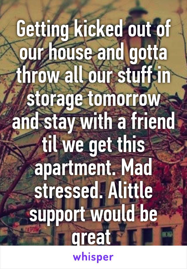 Getting kicked out of our house and gotta throw all our stuff in storage tomorrow and stay with a friend til we get this apartment. Mad stressed. Alittle support would be great 