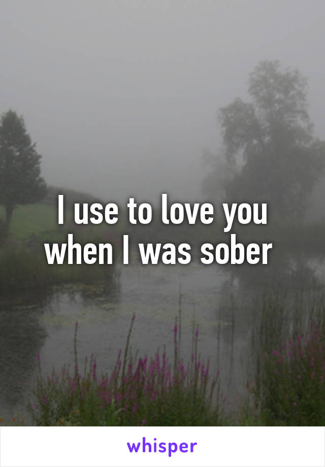 I use to love you when I was sober 