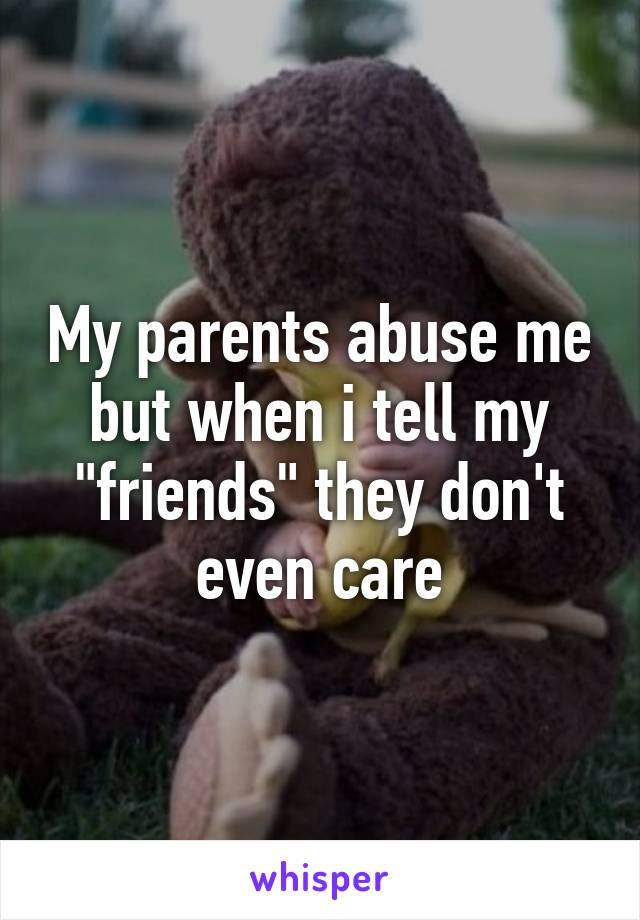 My parents abuse me but when i tell my "friends" they don't even care