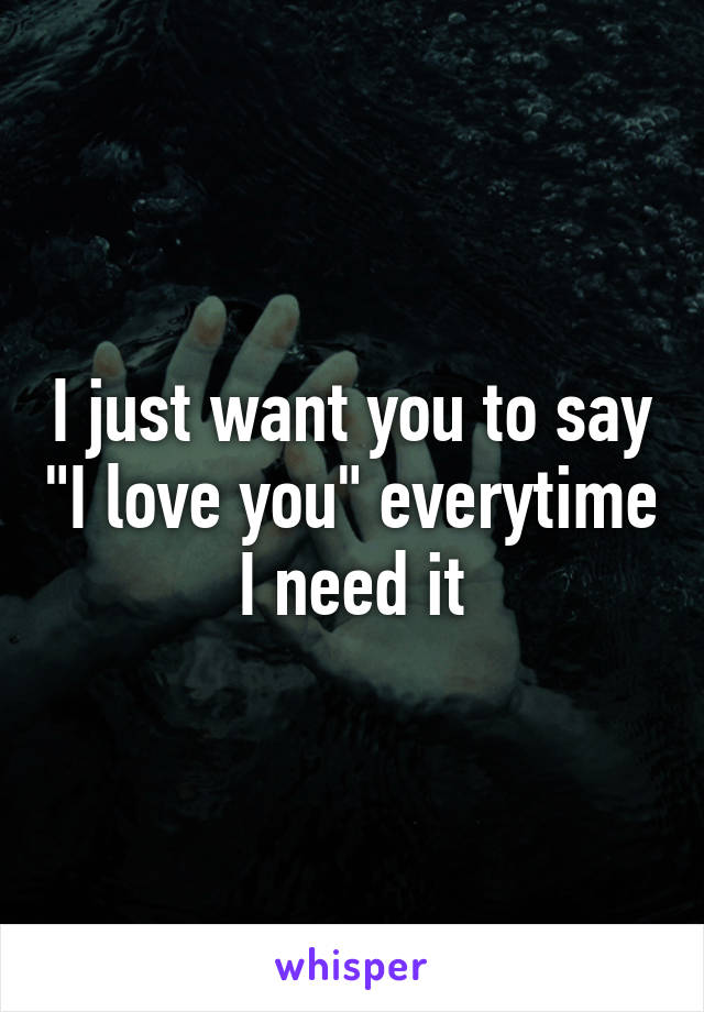 I just want you to say "I love you" everytime I need it