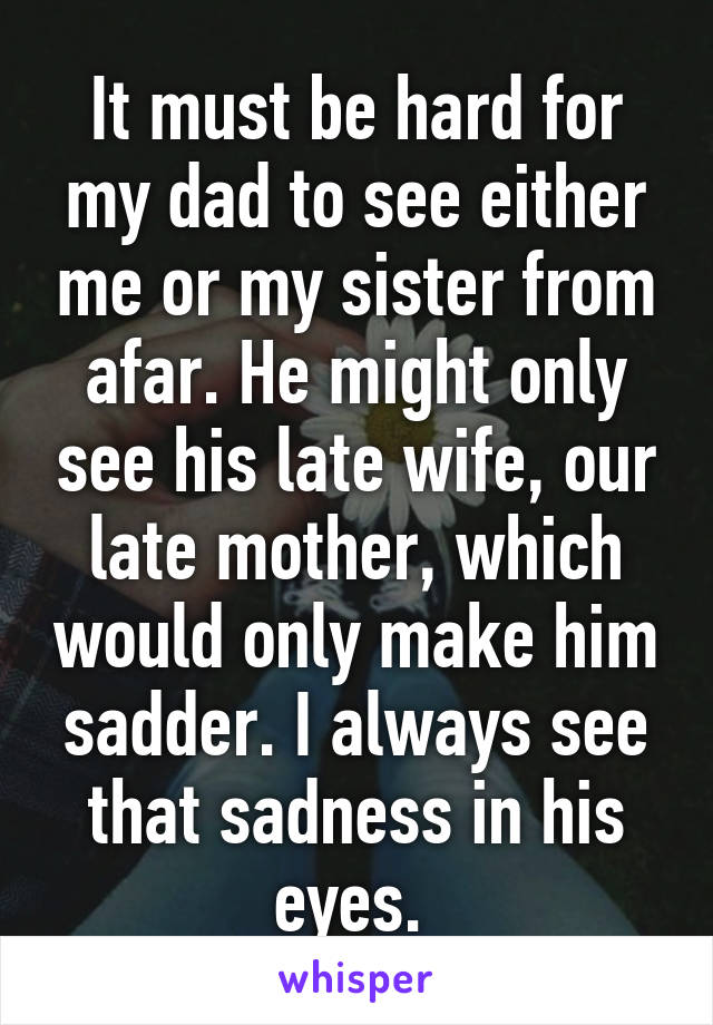 It must be hard for my dad to see either me or my sister from afar. He might only see his late wife, our late mother, which would only make him sadder. I always see that sadness in his eyes. 