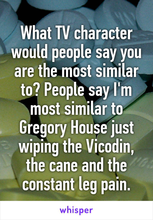 What TV character would people say you are the most similar to? People say I'm most similar to Gregory House just wiping the Vicodin, the cane and the constant leg pain.