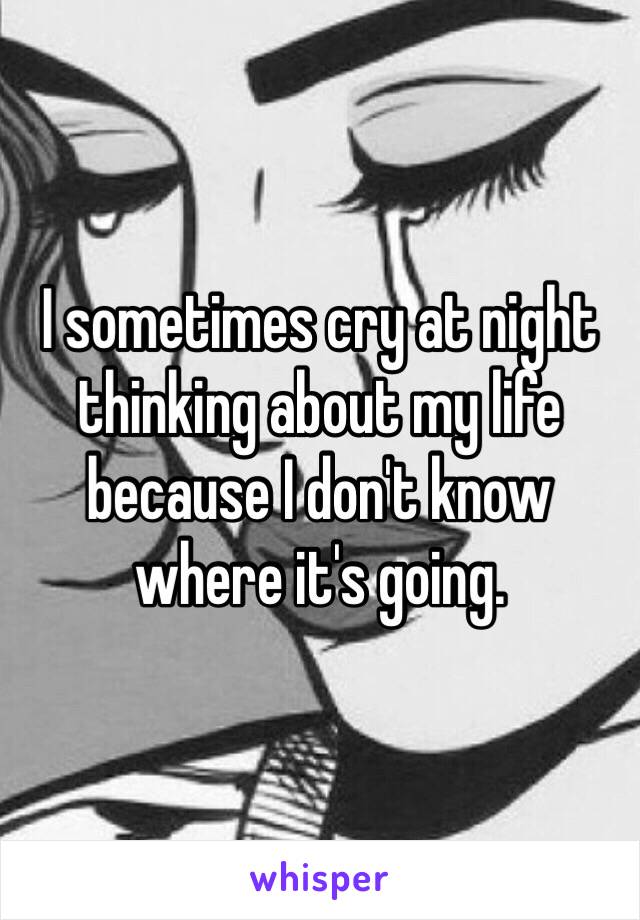 I sometimes cry at night thinking about my life because I don't know where it's going. 