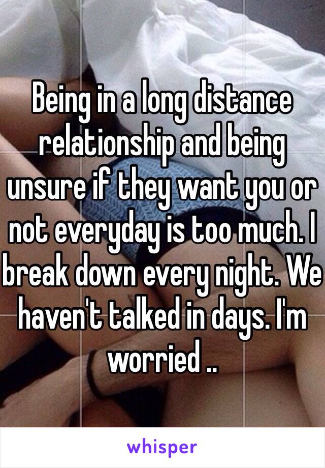 Being in a long distance relationship and being unsure if they want you or not everyday is too much. I break down every night. We haven't talked in days. I'm worried .. 