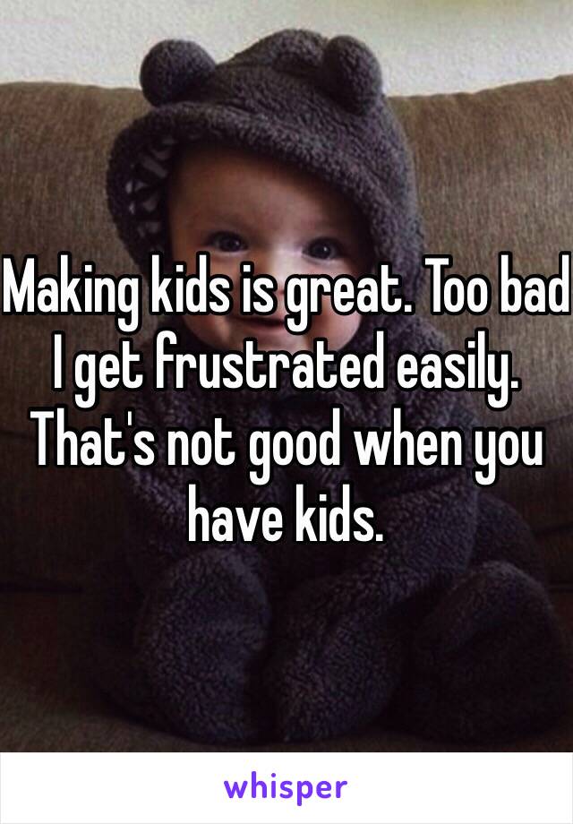 Making kids is great. Too bad I get frustrated easily. That's not good when you have kids.