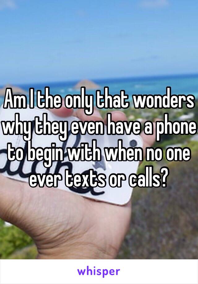 Am I the only that wonders why they even have a phone to begin with when no one ever texts or calls?