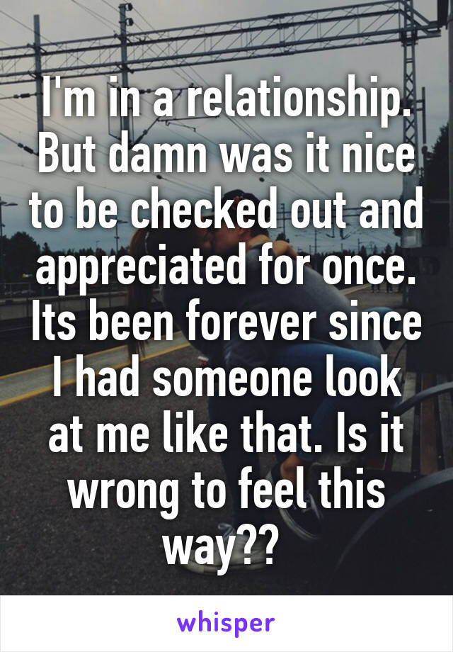 I'm in a relationship. But damn was it nice to be checked out and appreciated for once. Its been forever since I had someone look at me like that. Is it wrong to feel this way?? 