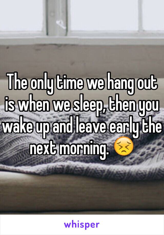 The only time we hang out is when we sleep, then you wake up and leave early the next morning. 😣