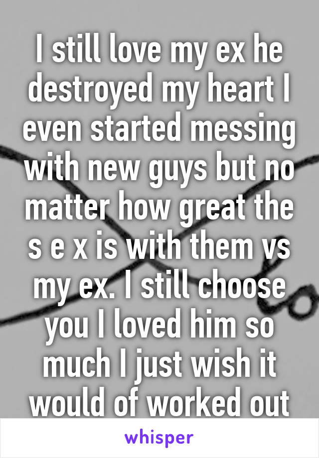 I still love my ex he destroyed my heart I even started messing with new guys but no matter how great the s e x is with them vs my ex. I still choose you I loved him so much I just wish it would of worked out