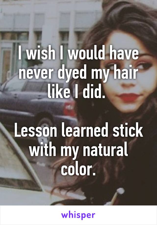 I wish I would have never dyed my hair like I did. 

Lesson learned stick with my natural color.