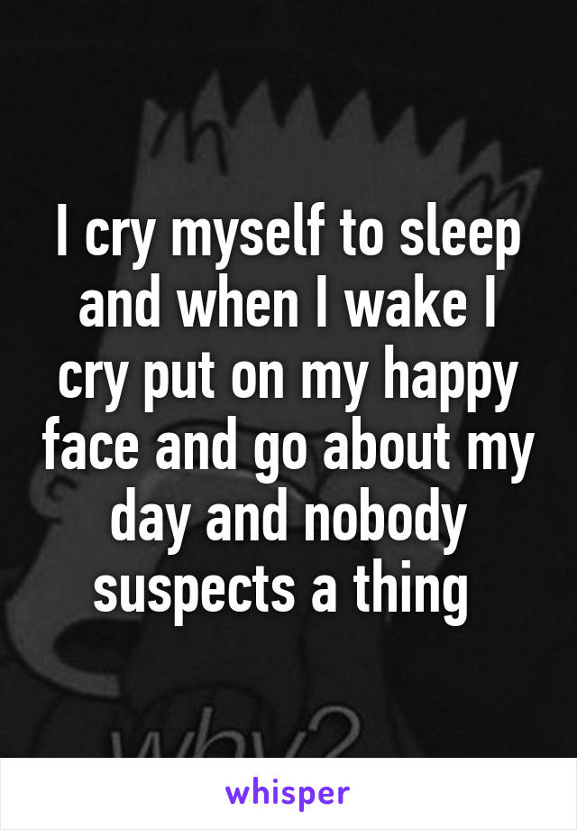 I cry myself to sleep and when I wake I cry put on my happy face and go about my day and nobody suspects a thing 