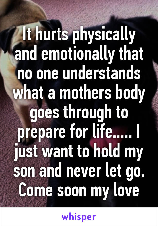 It hurts physically and emotionally that no one understands what a mothers body goes through to prepare for life..... I just want to hold my son and never let go. Come soon my love