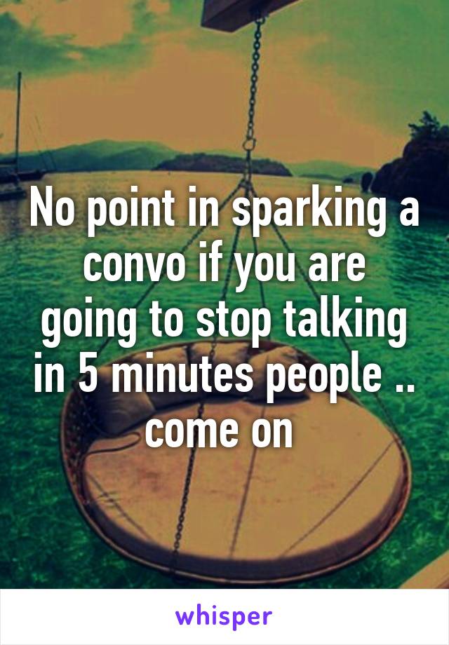 No point in sparking a convo if you are going to stop talking in 5 minutes people .. come on 