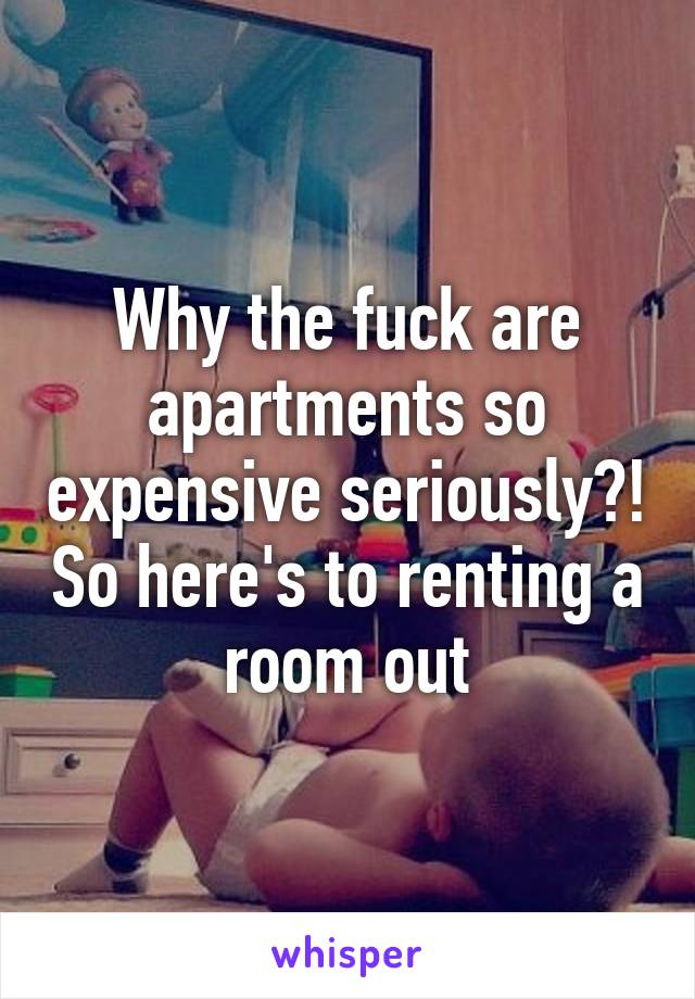 Why the fuck are apartments so expensive seriously?! So here's to renting a room out