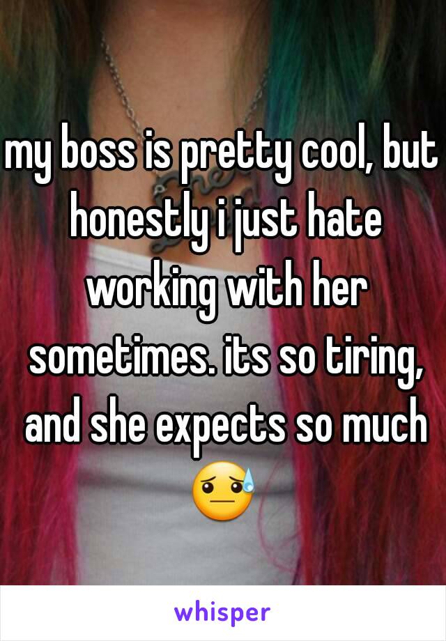 my boss is pretty cool, but honestly i just hate working with her sometimes. its so tiring, and she expects so much 😓  