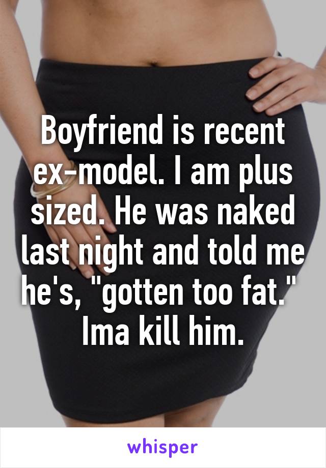 Boyfriend is recent ex-model. I am plus sized. He was naked last night and told me he's, "gotten too fat." 
Ima kill him.