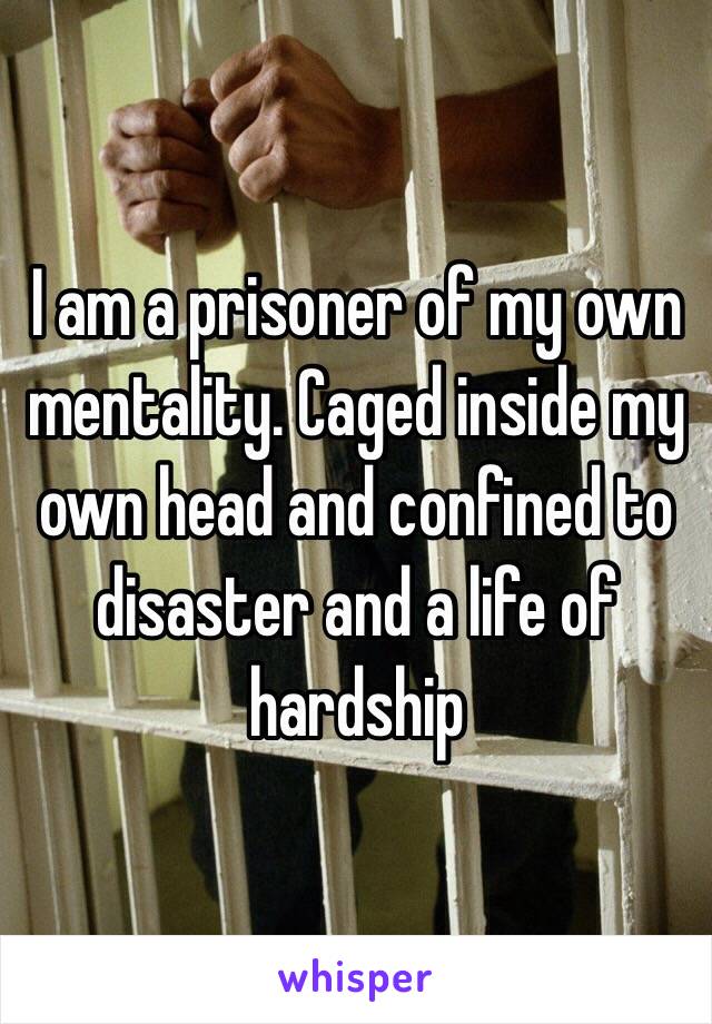 I am a prisoner of my own mentality. Caged inside my own head and confined to disaster and a life of hardship 