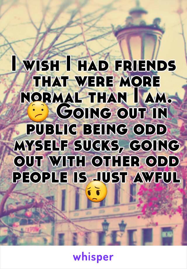 I wish I had friends that were more normal than I am. 😕 Going out in public being odd myself sucks, going out with other odd people is just awful 😔