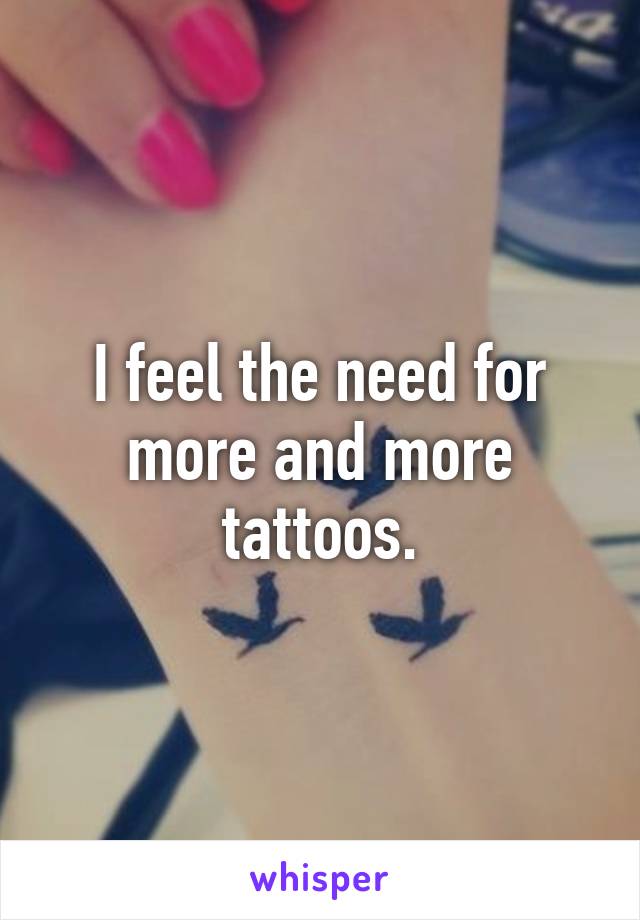 I feel the need for more and more tattoos.