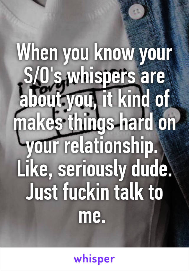 When you know your S/O's whispers are about you, it kind of makes things hard on your relationship.  Like, seriously dude. Just fuckin talk to me. 