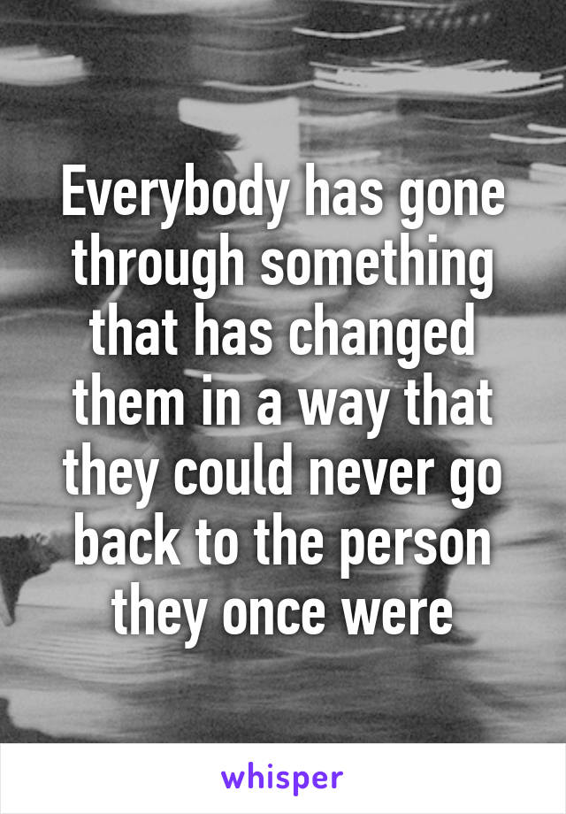 Everybody has gone through something that has changed them in a way that they could never go back to the person they once were