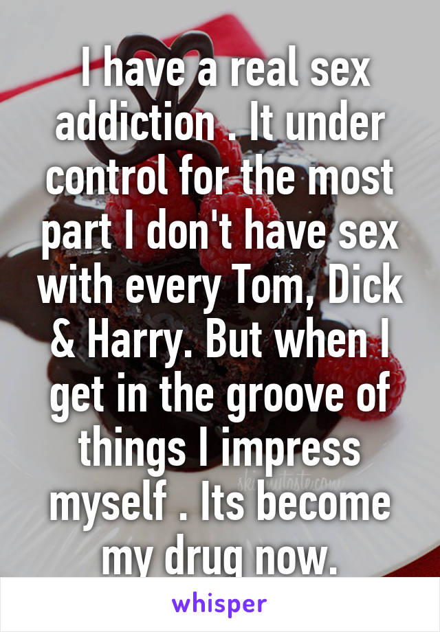  I have a real sex addiction . It under control for the most part I don't have sex with every Tom, Dick & Harry. But when I get in the groove of things I impress myself . Its become my drug now.